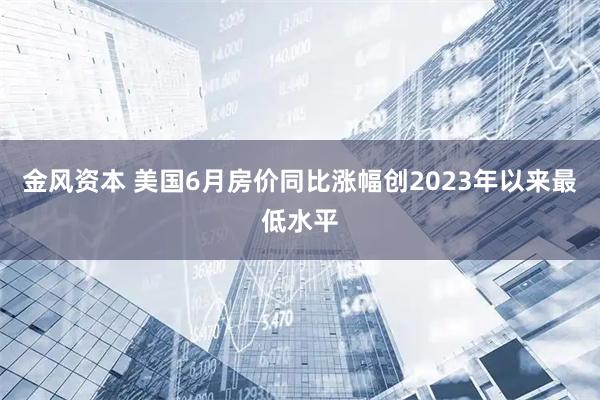 金风资本 美国6月房价同比涨幅创2023年以来最低水平