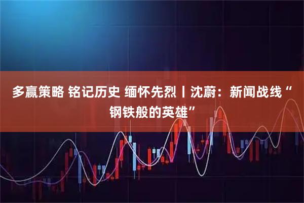 多赢策略 铭记历史 缅怀先烈丨沈蔚：新闻战线“钢铁般的英雄”