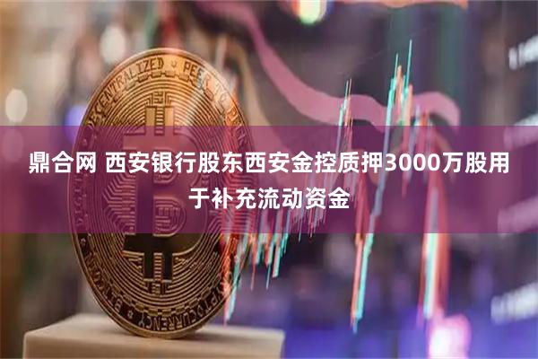 鼎合网 西安银行股东西安金控质押3000万股用于补充流动资金