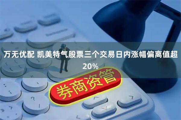 万无优配 凯美特气股票三个交易日内涨幅偏离值超20%