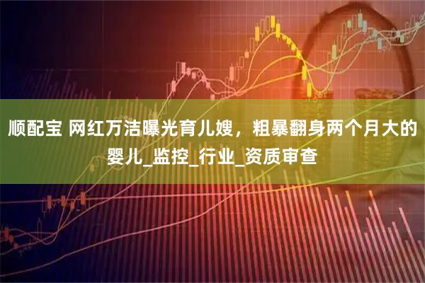 顺配宝 网红万洁曝光育儿嫂，粗暴翻身两个月大的婴儿_监控_行业_资质审查