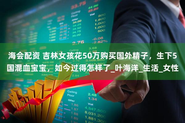 海会配资 吉林女孩花50万购买国外精子，生下5国混血宝宝，如今过得怎样了_叶海洋_生活_女性