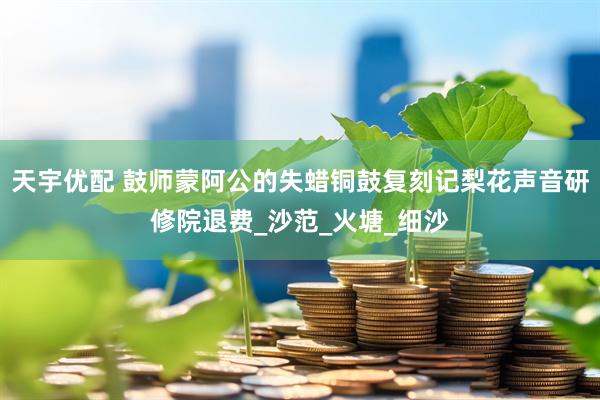 天宇优配 鼓师蒙阿公的失蜡铜鼓复刻记梨花声音研修院退费_沙范_火塘_细沙