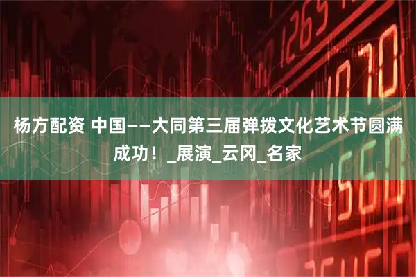 杨方配资 中国——大同第三届弹拨文化艺术节圆满成功！_展演_云冈_名家
