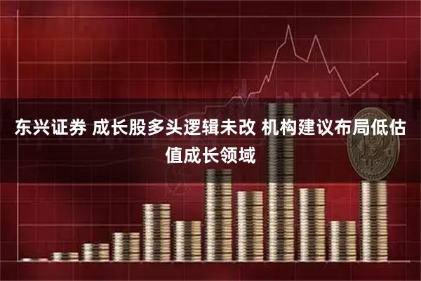 东兴证券 成长股多头逻辑未改 机构建议布局低估值成长领域