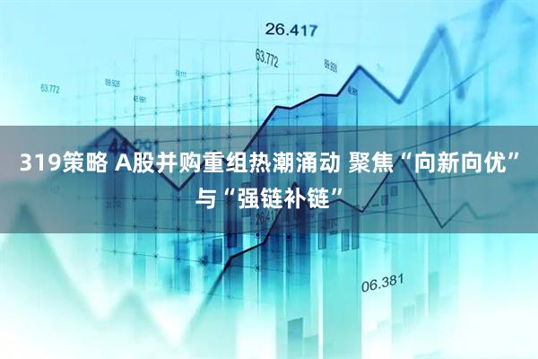 319策略 A股并购重组热潮涌动 聚焦“向新向优”与“强链补链”