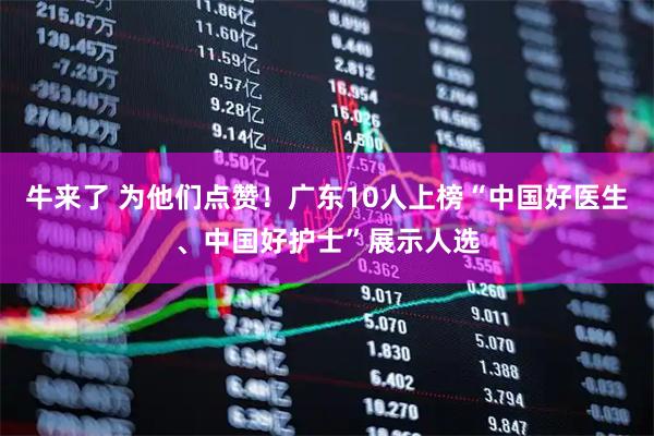 牛来了 为他们点赞！广东10人上榜“中国好医生、中国好护士”展示人选