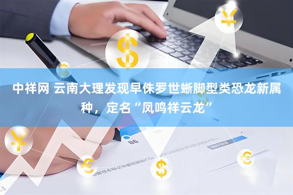 中祥网 云南大理发现早侏罗世蜥脚型类恐龙新属种，定名“凤鸣祥云龙”