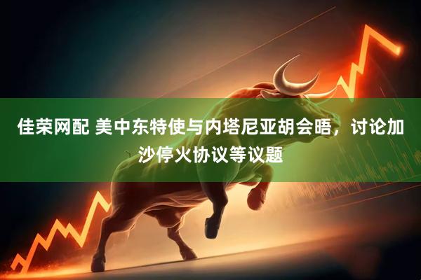 佳荣网配 美中东特使与内塔尼亚胡会晤，讨论加沙停火协议等议题