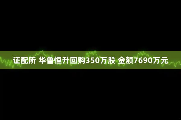 证配所 华鲁恒升回购350万股 金额7690万元