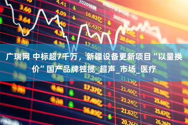 广瑞网 中标超7千万，新疆设备更新项目“以量换价”国产品牌独揽_超声_市场_医疗