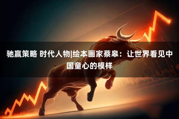 驰赢策略 时代人物|绘本画家蔡皋：让世界看见中国童心的模样