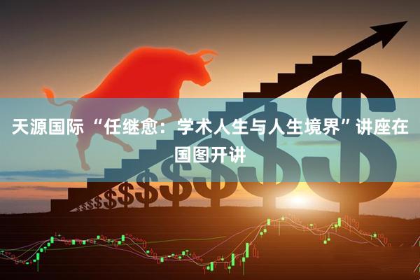 天源国际 “任继愈：学术人生与人生境界”讲座在国图开讲