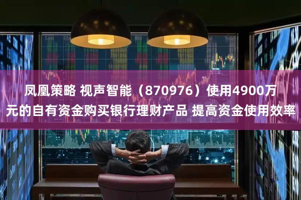 凤凰策略 视声智能（870976）使用4900万元的自有资金购买银行理财产品 提高资金使用效率