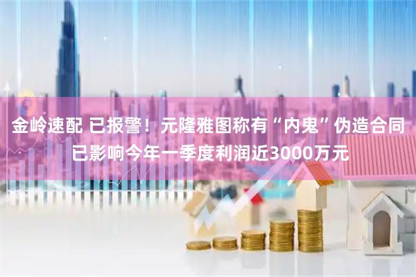 金岭速配 已报警！元隆雅图称有“内鬼”伪造合同 已影响今年一季度利润近3000万元