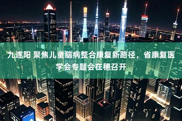 九连阳 聚焦儿童脑病整合康复新路径，省康复医学会专题会在穗召开