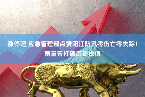 涨停吧 应急管理部点赞阳江防汛零伤亡零失踪！雨量曾打破历史极值