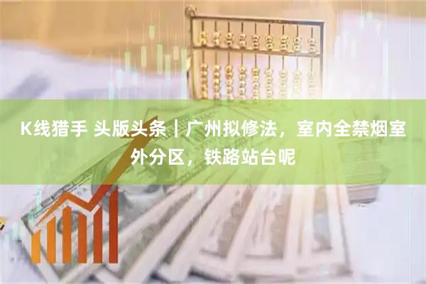 K线猎手 头版头条｜广州拟修法，室内全禁烟室外分区，铁路站台呢