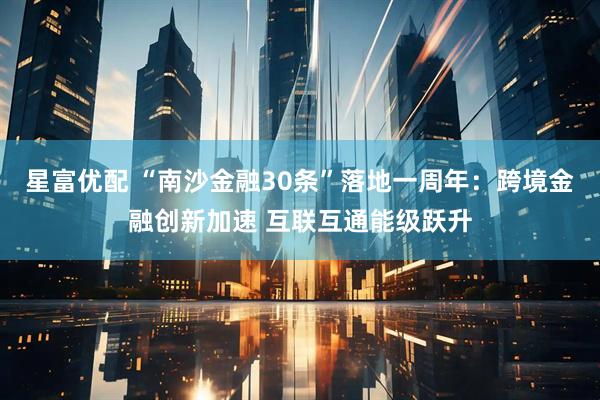 星富优配 “南沙金融30条”落地一周年：跨境金融创新加速 互联互通能级跃升