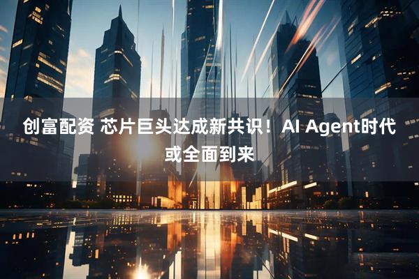 创富配资 芯片巨头达成新共识！AI Agent时代或全面到来