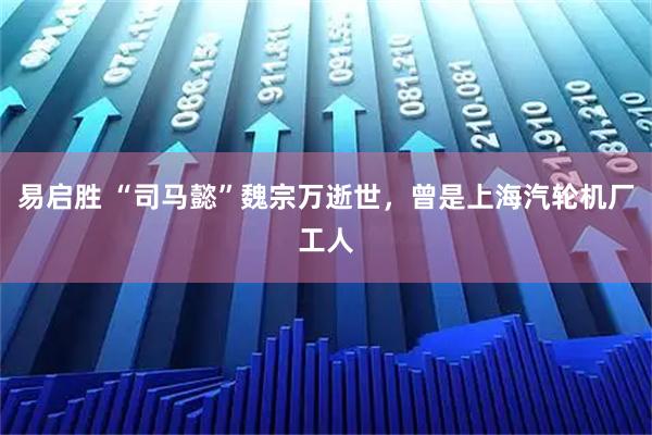易启胜 “司马懿”魏宗万逝世，曾是上海汽轮机厂工人