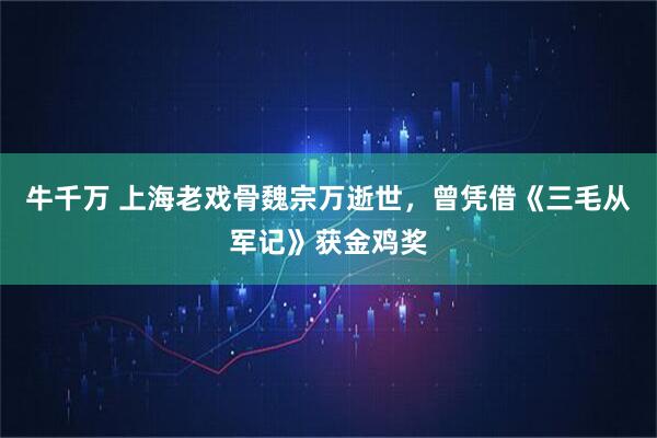 牛千万 上海老戏骨魏宗万逝世，曾凭借《三毛从军记》获金鸡奖