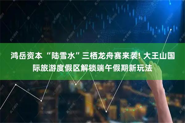 鸿岳资本 “陆雪水”三栖龙舟赛来袭! 大王山国际旅游度假区解锁端午假期新玩法