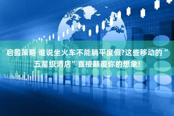 启盈策略 谁说坐火车不能躺平度假?这些移动的“五星级酒店”直接颠覆你的想象!