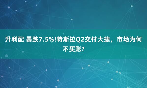 升利配 暴跌7.5%!特斯拉Q2交付大捷，市场为何不买账?