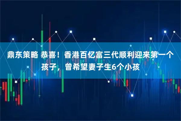 鼎东策略 恭喜！香港百亿富三代顺利迎来第一个孩子，曾希望妻子生6个小孩