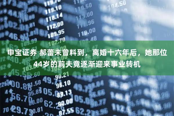 申宝证券 郝蕾未曾料到，离婚十六年后，她那位44岁的前夫竟逐渐迎来事业转机