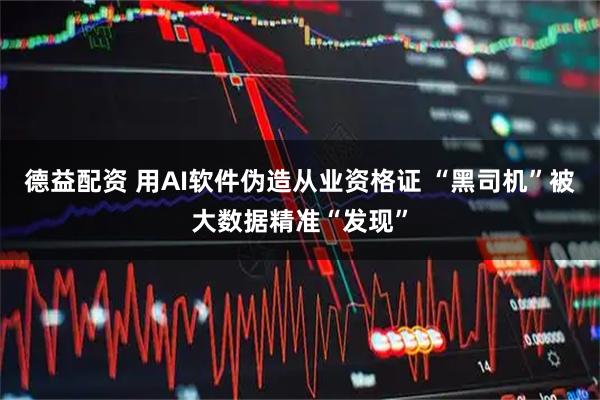 德益配资 用AI软件伪造从业资格证 “黑司机”被大数据精准“发现”