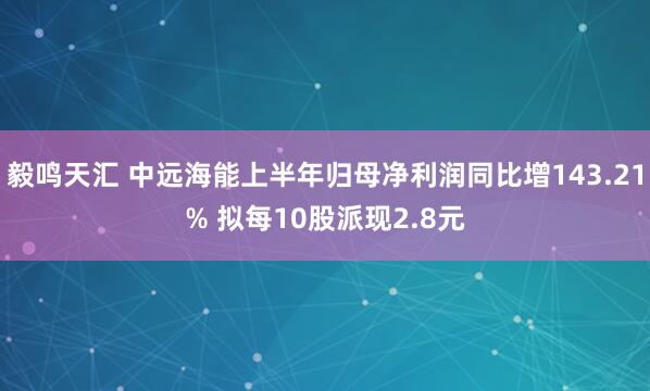 毅鸣天汇 中远海能上半年归母净利润同比增143.21% 拟每10股派现2.8元