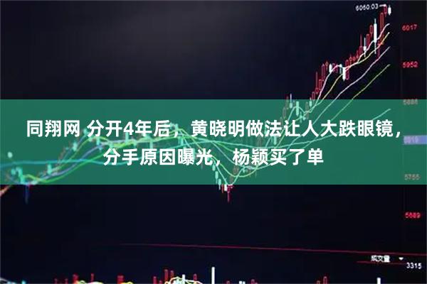 同翔网 分开4年后，黄晓明做法让人大跌眼镜，分手原因曝光，杨颖买了单