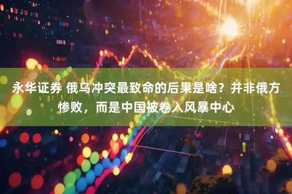 永华证券 俄乌冲突最致命的后果是啥？并非俄方惨败，而是中国被卷入风暴中心