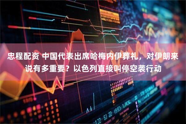 忠程配资 中国代表出席哈梅内伊葬礼，对伊朗来说有多重要？以色列直接叫停空袭行动